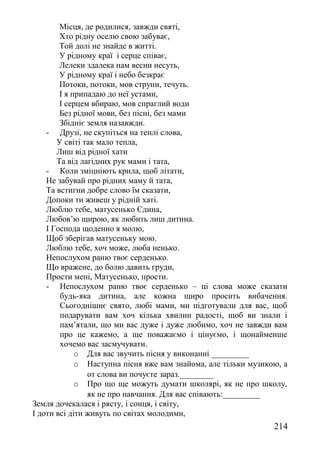 Місця, де родилися, завжди святі,
Хто рідну оселю свою забуває,
Той долі не знайде в житті.
У рідному краї і серце співає,
Лелеки здалека нам весни несуть,
У рідному краї і небо безкрає
Потоки, потоки, мов струни, течуть.
І я припадаю до неї устами,
І серцем вбираю, мов спраглий води
Без рідної мови, без пісні, без мами
Збідніє земля назавжди.
- Друзі, не скупіться на теплі слова,
У світі так мало тепла,
Лиш від рідної хати
Та від лагідних рук мами і тата,
- Коли зміцніють крила, щоб літати,
Не забувай про рідних маму й тата,
Та встигни добре слово їм сказати,
Допоки ти живеш у рідній хаті.
Люблю тебе, матусенько Єдина,
Любов’ю щирою, як любить лиш дитина.
І Господа щоденно я молю,
Щоб зберігав матусеньку мою.
Люблю тебе, хоч може, люба ненько.
Непослухом раню твоє серденько.
Що вражене, до болю давить груди,
Прости мені, Матусенько, прости.
- Непослухом раню твоє серденько – ці слова може сказати
будь-яка дитина, але кожна щиро просить вибачення.
Сьогоднішнє свято, любі мами, ми підготували для вас, щоб
подарувати вам хоч кілька хвилин радості, щоб ви знали і
пам’ятали, що ми вас дуже і дуже любимо, хоч не завжди вам
про це кажемо, а ще поважаємо і цінуємо, і щонайменше
хочемо вас засмучувати.
o Для вас звучить пісня у виконанні _________
o Наступна пісня вже вам знайома, але тільки музикою, а
от слова ви почуєте зараз.________
o Про що ще можуть думати школярі, як не про школу,
як не про навчання. Для вас співають:_________
Земля дочекалася і рясту, і сонця, і світу,
І доти всі діти живуть по світах молодими,
214
 