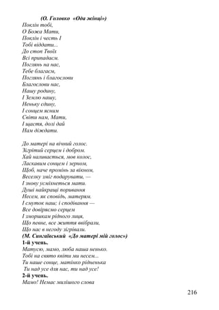 (О. Головко «Ода жінці»)
Поклін тобі,
О Божа Мати,
Поклін і честь І
Тобі віддати...
До стоп Твоїх
Всі припадаєм.
Поглянь на нас,
Тебе благаєм,
Поглянь і благослови
Благослови нас,
Нашу родину,
І Землю нашу,
Неньку єдину,
І сонцем ясним
Світи нам, Мати,
І щастя, долі дай
Нам діждати.
До матері на вічний голос.
Зігрітий серцем і добром.
Хай наливається, мов колос,
Ласкавим сонцем і зерном,
Щоб, наче промінь за вікном,
Веселку зміг подарувати, —
І знову усміхнеться мати.
Душі найкращі поривання
Несем, як сповідь, матерям.
І смуток наш; і сподівання —
Все довіряємо серцем
І зморшкам рідного лиця,
Що певне, все життя ввібрали,
Що нас в негоду зігрівали.
(М. Сингаївський «До матері мій голос»)
1-й учень.
Матусю, мамо, люба наша ненько.
Тобі на свято квіти ми несем...
Ти наше сонце, матінко рідненька
Ти над усе для нас, ти над усе!
2-й учень.
Мамо! Немає милішого слова
216
 