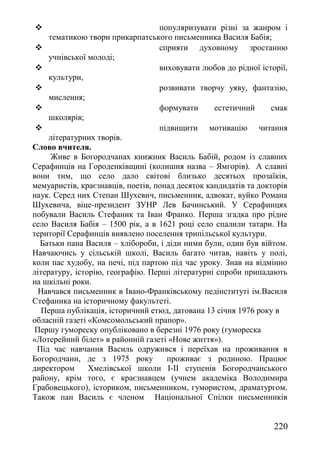  популяризувати різні за жанром і
тематикою твори прикарпатського письменника Василя Бабія;
 сприяти духовному зростанню
учнівської молоді;
 виховувати любов до рідної історії,
культури,
 розвивати творчу уяву, фантазію,
мислення;
 формувати естетичний смак
школярів;
 підвищити мотивацію читання
літературних творів.
Слово вчителя.
Живе в Богородчанах книжник Василь Бабій, родом із славних
Серафинців на Городенківщині (колишня назва – Ямгорів). А славні
вони тим, що село дало світові близько десятьох прозаїків,
мемуаристів, краєзнавців, поетів, понад десяток кандидатів та докторів
наук. Серед них Степан Шухевич, письменник, адвокат, вуйко Романа
Шухевича, віце-президент ЗУНР Лев Бачинський. У Серафинцях
побували Василь Стефаник та Іван Франко. Перша згадка про рідне
село Василя Бабія – 1500 рік, а в 1621 році село спалили татари. На
території Серафинців виявлено поселення трипільської культури.
Батьки пана Василя – хлібороби, і діди ними були, один був війтом.
Навчаючись у сільській школі, Василь багато читав, навіть у полі,
коли пас худобу, на печі, під партою під час уроку. Знав на відмінно
літературу, історію, географію. Перші літературні спроби припадають
на шкільні роки.
Навчався письменник в Івано-Франківському педінституті ім.Василя
Стефаника на історичному факультеті.
Перша публікація, історичний етюд, датована 13 січня 1976 року в
обласній газеті «Комсомольський прапор».
Першу гумореску опубліковано в березні 1976 року (гумореска
«Лотерейний білет» в районній газеті «Нове життя»).
Під час навчання Василь одружився і переїхав на проживання в
Богородчани, де з 1975 року проживає з родиною. Працює
директором Хмелівської школи І-ІІ ступенів Богородчанського
району, крім того, є краєзнавцем (учнем академіка Володимира
Грабовецького), істориком, письменником, гумористом, драматургом.
Також пан Василь є членом Національної Спілки письменників
220
 