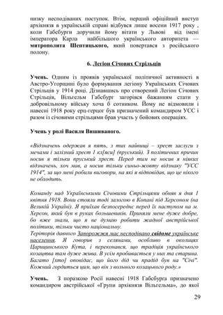 низку несподіваних поступок. Втім, перший офіційний виступ
архікнязя в українській справі відбувся лише восени 1917 року ,
коли Габсбурги доручили йому вітати у Львові від імені
імператора Карла найбільшого українського авторитета —
митрополита Шептицького, який повертався з російського
полону.
6. Легіон Січових Стрільців
Учень. Одним із проявів української політичної активності в
Австро-Угорщині було формування легіону Українських Січових
Стрільців у 1914 році. Дізнавшись про створений Легіон Січових
Стрільців, Вільгельм Габсбург загорівся бажанням стати у
добровільному війську хоча б сотником. Йому не відмовили і
навесні 1918 року ерц-герцог був призначений командиром УСС і
разом із січовими стрільцями брав участь у бойових операціях.
Учень у ролі Василя Вишиваного.
«Відзначень одержав я пять, з тих найвищі – хрест заслуги з
мечами і залізний хрест 1 кл[яси] (пруський). З політичних причин
носив я тільки пруський хрест. Перед тим не носив я ніяких
відзначень, хоч мав, а носив тільки синьо-жовту відзнаку "УСС
1914", за що мені робили виговори, на які я відповідав, що це нікого
не обходить.
Команду над Українськими Січовими Стрільцями обняв я дня 1
квітня 1918. Вони стояли тоді залогою в Копані під Херсоном (на
Великій Україні). Я приїхав безпосереднє перед їх наступом на м.
Херсон, який був в руках большевиків. Приняли мене дуже добре,
бо вже знали, що я не думаю робити жадної австрійської
політики, тільки чисто національну.
Теріторія давного Запорожжя має несподівано свідоме українське
населення. Я говорив з селянами, особливо в околицях
Царицинського Кута, і переконався, що традіція українського
козацтва там дуже жива. В усім пробивається у них та старина.
Багато [хто] оповідає, що його дід чи прадід був на "Січі".
Кожний гордиться цим, що він з вольного козацького роду.»
Учень. З поразкою Росії навесні 1918 Габсбурґа призначено
командиром австрійської «Групи архікнязя Вільгельма», до якої
29
 