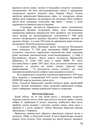 протягом життя ніжно, таємно й безнадійно кохаючи талановиту
письменницю. На його шістдесятирічному ювілеї в приміщенні
теперішньої президії Академії наук України Павло Тичина
прочитав присвячений Кримському вірш, де згадувалася «вічно
мрійна Леся Українка», що розкрило цю таємницю. Його особисте
життя було заповнене клопотами про брата і сестру, а пізнє
одруження не принесло щастя й родини.
Становище Агатангела Кримського трохи поліпшилося
напередодні Великої вітчизняної війни, коли більшовицьке
керівництво вирішило використати його авторитет для посилення
свого впливу на західноукраїнську інтелігенцію.У 1940 році
вченого нагороджують орденом Трудового Червоного прапора та
орденом Леніна, а у січні 1941 року на державному рівні помпезно
відзначають 70-річчя видатного науковця.
З початком війни обставини життя Агатангела Юхимовича
різко змінилися. У 1941 році постановою НКВС Кримського
оголосили «ідеологом українських націоналістів, який упродовж
років очолював націоналістичне підпілля»івідправили у табір у
Кустанайську область. Земна дорога Агатангела Кримського
обірвалась 25 січня 1942 року в тюрмі НКВС N7 міста
Кустаная.Лише в травні 1957 року після детального вивчення всіх
матеріалів та допитів ще живих свідків з'явилося нове
формулювання - "за відсутністю складу злочину", що стало
посмертною реабілітацією доброго імені видатного вченого.
Ім’я українського академіка Агатангела Кримського 1970 року
було занесене у затверджений XVI сесією Генеральної Асамблеї
ЮНЕСКО перелік видатних діячів світу.
Отже, Агатангел Кримський- вчений світового рівня, винятковий
ерудит, людина всеосяжних знань, видатний український історик,
один з найкращих знавців української мови та літератури.
Наталена Королева
Білий лебідь, чи то пак білий янгол з неозорим талантом,
твердою вдачею, янгол, який серед безлічі могутніх країн і шляхів
вибрав її, перейнявся її долею, минулим, майбутнім. Цей янгол
прийняв землю великих і могутніх козаків такою, якою вона є,
прийняв її з усією любов’ю. Лебідь Наталена Королева навічно
обвінчалася з Україною.
Правнучка українського Дракули народилось ранньої весни у
далекому 1888р. в Північній Іспанії. Її мати Марія-Клара померла
відразу після пологів. Тому дівчинка усе життя шукала ласкавого
39
 