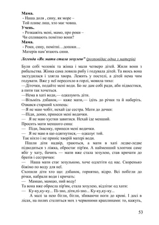 Мама.
- Наша доля , сину, як море –
Той пливе лиш, хто має човна.
Учень.
- Розкажіть мені, мамо, про роки –
Чи спливають помітно вони?
Мама.
- Роки, сину, помітні…допоки…
Матерів пам’ятають сини.
Легенда «Як мати стала зозулею” (розповідає одна з матерів)
Були собі чоловік та жінка і мали четверо дітей. Жили вони з
рибальства. Жінка сама ловила рибу і годувала дітей. Та якось вона
застудилася і злягла хвора. Лежить у постелі, а дітей нема чим
годувати. Вже у неї пересохло в горлі, мовила тихо:
—Діточки, подайте мені води. Бо не дам собі ради, аби підвестися,
а пити так хочеться.
—Нема в хаті води,— одказують діти.
—Візьміть дзбанок,— каже мати,— ідіть до річки та й наберіть.
Озвався старший хлопець:
—Я не маю чобіт, нехай іде сестра. Мати до дочки:
—Піди, доню, принеси мені водички.
— Я не маю хустки завитися. Нехай іде менший.
Просить мати меншого сина:
— Піди, Івасику, принеси мені водички.
— Я не маю в що одягнутися,— одказує той.
Так ніхто і не приніс хворій матері води.
Пішли діти надвір, граються, а мати в хаті ледве-ледве
підводиться з ліжка, обростає пір'ям. А найменший хлопчик саме
вбіг у хату, бачить — мати вже стала зозулею, став кричати до
братів і сестрички:
— Наша мати стає зозулькою, хоче одлетіти од нас. Скоренько
біжімо по воду для неї.
Схопили діти хто що: дзбанок, горнятко, відро. Всі побігли до
річки, набрали води і кричать:
— Мамцю, мамцю, пий воду!
Та вона вже обросла пір'ям, стала зозулею, відлітає од хати:
— Ку-ку,ку-ку... Пі-зно, діти,пі-зно... Ку-ку,ку-ку...
А малі за нею бігли, бігли, збиваючи ноги до крові. І досі в
лісах, на полях стелиться мох з червоними краплинами: то, кажуть,
53
 