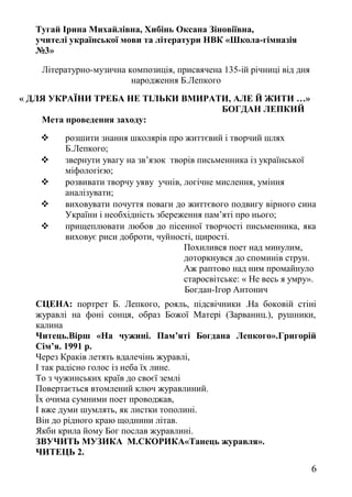 Тугай Ірина Михайлівна, Хибінь Оксана Зіновіївна,
учителі української мови та літератури НВК «Школа-гімназія
№3»
Літературно-музична композиція, присвячена 135-ій річниці від дня
народження Б.Лепкого
« ДЛЯ УКРАЇНИ ТРЕБА НЕ ТІЛЬКИ ВМИРАТИ, АЛЕ Й ЖИТИ …»
БОГДАН ЛЕПКИЙ
Мета проведення заходу:
 розшити знання школярів про життєвий і творчий шлях
Б.Лепкого;
 звернути увагу на зв’язок творів письменника із української
міфологією;
 розвивати творчу уяву учнів, логічне мислення, уміння
аналізувати;
 виховувати почуття поваги до життєвого подвигу вірного сина
України і необхідність збереження пам’яті про нього;
 прищеплювати любов до пісенної творчості письменника, яка
виховує риси доброти, чуйності, щирості.
Похилився поет над минулим,
доторкнувся до споминів струн.
Аж раптово над ним промайнуло
старосвітське: « Не весь я умру».
Богдан-Ігор Антонич
СЦЕНА: портрет Б. Лепкого, рояль, підсвічники .На боковій стіні
журавлі на фоні сонця, образ Божої Матері (Зарваниц.), рушники,
калина
Читець.Вірш «На чужині. Пам’яті Богдана Лепкого».Григорій
Сім’я. 1991 р.
Через Краків летять вдалечінь журавлі,
І так радісно голос із неба їх лине.
То з чужинських країв до своєї землі
Повертається втомлений ключ журавлиний.
Їх очима сумними поет проводжав,
І вже думи шумлять, як листки тополині.
Він до рідного краю щоднини літав.
Якби крила йому Бог послав журавлині.
ЗВУЧИТЬ МУЗИКА М.СКОРИКА«Танець журавля».
ЧИТЕЦЬ 2.
6
 