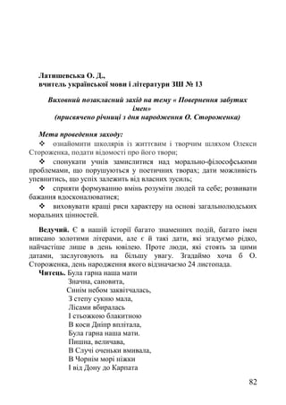 Латишевська О. Д.,
вчитель української мови і літератури ЗШ № 13
Виховний позакласний захід на тему « Повернення забутих
імен»
(присвячено річниці з дня народження О. Стороженка)
Мета проведення заходу:
 ознайомити школярів із життєвим і творчим шляхом Олекси
Стороженка, подати відомості про його твори;
 спонукати учнів замислитися над морально-філософськими
проблемами, що порушуються у поетичних творах; дати можливість
упевнитись, що успіх залежить від власних зусиль;
 сприяти формуванню вмінь розуміти людей та себе; розвивати
бажання вдосконалюватися;
 виховувати кращі риси характеру на основі загальнолюдських
моральних цінностей.
Ведучий. Є в нашій історії багато знаменних подій, багато імен
вписано золотими літерами, але є й такі дати, які згадуємо рідко,
найчастіше лише в день ювілею. Проте люди, які стоять за цими
датами, заслуговують на більшу увагу. Згадаймо хоча б О.
Стороженка, день народження якого відзначаємо 24 листопада.
Читець. Була гарна наша мати
Значна, сановита,
Синім небом заквітчалась,
З степу сукню мала,
Лісами вбиралась
І стьожкою блакитною
В коси Дніпр вплітала,
Була гарна наша мати.
Пишна, величава,
В Случі оченьки вмивала,
В Чорнім морі ніжки
І від Дону до Карпата
82
 