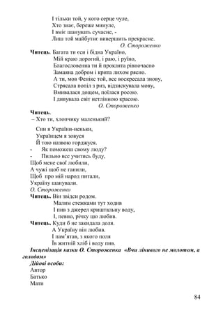 І тільки той, у кого серце чуле,
Хто знає, береже минуле,
І вміє шанувать сучасне, -
Лиш той майбутнє вивершить прекрасне.
О. Стороженко
Читець. Багата ти єси і бідна Україно,
Мій краю дорогий, і раю, і руїно,
Благословенна ти й проклята рівночасно
Замаяна добром і крита лихом рясно.
А ти, мов Фенікс той, все воскресала знову,
Стрясала попіл з риз, відзискувала мову,
Вмивалася дощем, поїлася росою.
І дивувала світ нетлінною красою.
О. Стороженко
Читець.
– Хто ти, хлопчику маленький?
Син я України-неньки,
Українцем я зовуся
Й тою назвою горджуся.
- Як поможеш свому люду?
- Пильно все учитись буду,
Щоб мене свої любили,
А чужі щоб не ганили,
Щоб про мій народ питали,
Україну шанували.
О. Стороженко
Читець. Він звідси родом.
Малим стежками тут ходив
І пив з джерел криштальну воду,
І, певно, річку цю любив.
Читець. Куди б не закидала доля.
А Україну він любив.
І пам’ятав, з якого поля
Їв житній хліб і воду пив.
Інсценізація казки О. Стороженка «Вчи лінивого не молотом, а
голодом»
Дійові особи:
Автор
Батько
Мати
84
 