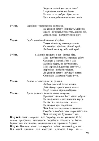Ходили хлопці житом засівати!
І наречених також посівати
На щастя, на добро обряд велів
Цим життєдайним символом полів.
Учень. Барвінок - теж рослина обрядова.
Це символ пам'яті і вірності, здоров'я,
Краси і вічності, безсмертя, довгих літ,
Любові знак - барвінку синій цвіт.
Учень. Верба - одвічний символ України,
Також відома культова рослини.
Символізує вірність, рідний край,
Любов безмежну, ніби небокрай.
Учень. Смачний продукт, а ще - окраса літа.
Мак - це безмежність зоряного світу,
Освячені у церкві м'ята й мак
Були як оберіг, як добрий знак.
Мак українці й дотепер шанують:
Вареники і пироги готують.
Як символ пам'яті і вічності життя:
Смачна із маком на Різдво кутя.
Учень. Лелека - символ щастя і родини,
Любові до своєї Батьківщини,
Добробуту, продовження життя,
Надії символ, віри в майбуття.
Учень. Хрест - символ із часів давно минулих,
Прадавнє значення його ми не забули:
Це знак вогню - двох паличок тертя.
Це оберіг - знак вічності життя.
Це символ віри і терпіння,
Знак благочестя, чистого сумління,
Скорботи, пам'яті, знак щирості й тепла,
Знак захисту від будь-якого зла.
Ведучий. Коли говоримо про Україну, ми не уявляємо її без
наших прекрасних вишиванок. Українців пізнають за їхніми
барвистими костюмами, за вишивками на сорочках і блузках.
Ведуча. Важливе місце для українця займає вишитий рушник.
Від сивої давнини і до сьогодні, у радості й горі він —
97
 