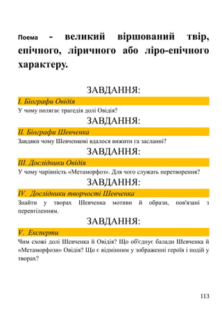 Поема - великий віршований твір,
епічного, ліричного або ліро-епічного
характеру.
ЗАВДАННЯ:
І. Біографи Овідія
У чому полягає трагедія долі Овідія?
ЗАВДАННЯ:
ІІ. Біографи Шевченка
Завдяки чому Шевченкові вдалося вижити га засланні?
ЗАВДАННЯ:
ІІІ. Дослідники Овідія
У чому чарівність «Метаморфоз». Для чого служать перетворення?
ЗАВДАННЯ:
IV. Дослідники творчості Шевченка
Знайти у творах Шевченка мотиви й образи, пов'язані з
перевтіленням.
ЗАВДАННЯ:
V. Експерти
Чим схожі долі Шевченка й Овідія? Що об'єднує балади Шевченка й
«Метаморфози» Овідія? Що є відмінним у зображенні героїв і подій у
творах?
113
 