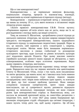 Що ж таке компаративістика?
Компаративістика – це порівняльне вивчення фольклору,
національних літератур, процесів їх взаємозв`язку, взаємодії,
взаємовпливів на основі порівняльно-історичного підходу (методу).
Компаративізм – порівняльно-історичний метод у мовознавстві,
що виник на початку 19 ст., суть якого полягала в зіставленні творів
літератур різних народів.
«Золоте правило» компаративістики Г.В.Ф. Гегеля звучить:
«Порівняння окремих об`єктів нічого нам не дасть, якщо ми їх не
розглядатимемо з погляду якоїсь ще вищої сутності».
Тому, як зазначає Б. Шалагінов, «розробляючи сучасні підходи до
шкільного вивчення літератури, ми мусимо широко використовувати
триєдність постмодерної компаративістики, нашого традиційного
історичного підходу та національних педагогічних традицій. Перш за
все, це вносить свій коректив у мету гуманітарної і, зокрема,
літературної освіти. Метою може бути виховання порівняльно-
історичного мислення в умовах глобалізації та розширення
культурного простору, куди сьогодні на рівних вступають культури
досі віддалених ареалів Планети. При цьому важливо навчити
сприймати культурні цінності інших народів не абстрактно, а через
співпереживання, особливо через естетичне переживання. Якраз
цьому сприяють література, мистецтво».
Порівняльне літературознавство нараховує понад чотири тисячі
років. Народилося воно під час перших контактів між цивілізаціями
Єгипту та Месопотамії. Отож, «існує з тих часів, коли письменники
чи поети зрозуміли, що мають колег, які з`явилися поза їхнім мовним
та культурним середовищем; існує відтоді, відколи завдяки
посередництву своїх творів вони побачили один одного, та осягнули
той факт, що їхні основні проблеми ідентичні. Вони швидко
усвідомили існування суперечностей, проте також швидко
констатували, що ці суперечності мусять допомогти відшукати
відповіді на визначальні, першорядні питання, які вони ставили
разом. Ідея компаративістики старіша за Вавилонську вежу, але
постала як визнаний критичний метод, як самостійна дисципліна з
ініціативи Ґете, який 31 січня 1827 року заявив Еккерманові про
еволюцію літературних студій: «Надходить ера світової літератури, і
кожен мусить тепер діяти так, щоб цьому сприяти». Ця об`ємна
6
 