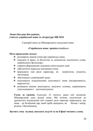 Лонич Богдана Богданівна,
учитель української мови та літератури ЗШ №24
Сценарій свята до Міжнародного дня рідної мови
«Українська мова: хроніка століть»»
Мета проведення заходу:
 розширити знання учнів про українську мову;
 показати її красу та багатство за допомогою поетичного слова,
українського фольклору;
 сприяти формуванню основних світоглядних ідей;
 забезпечити моральне виховання учнів;
 формувати такі риси характеру, як патріотизм, гуманізм,
милосердя;
 збагачувати словниковий запас;
 посилювати комунікативні властивості мови (експресивність,
виразність);
 розвивати вміння аналізувати, виділяти головне, порівнювати,
узагальнювати і систематизувати.
Голос за сценою. Сьогодні, 21 лютого, увесь світ відзначає
Міжнародний день рідної мови. Ми хочемо долучитися до
урочистого відзначення цієї славної дати тавкотре переконати, що
мова – це безцінний дар, який треба шанувати, як батька і матір,
родину і Батьківщину.
Звучить тиха музика, виходять ведучі та на її фоні читають слова.
10
 