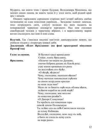 Мудрого, що книги чтив і храми будував; Володимира Мономаха, що
заповіт синам лишив, як мають чесно й у згоді жити, щоб рідний край
зріс і зміцнів.
Оповиті чарівливим серпанком сторінки моєї історії ваблять своїми
таємницями не одне покоління українців… Загадково тьмяніє лампада,
тихо потріскують свічі, сліпучі полиски від яких падають на
помережений червоною кіновар’ю пергамент. Над ним схилився
сивобородий чоловік у чернечому вбранні, і в мерехтливому мареві
вогню спалахують все нові й нові слова.
Ведучий. Так з’явилися писемні пам’ятки давньоруською мовою, що
увійшли згодом у літературу княжої доби.
Декламація «Плач Ярославни» (на фоні оркестрової мінусовки
Прокоф’єва)
Голос за сценою. В Путивлі-граді вранці-рано
Співає, плаче Ярославна,
Ярославна. «Полечю зигзицею по Дунаеви,
омочю бебрянъ рукавъ въ Каял реце,ѣ
утру князю кровавыя его раны
на жестоц мъ его т л ».ѣ ѣ ѣ
«О в тр , в трило!ѣ ѣ ѣ
Чему, господине, насильно в еши?ѣ
Чему мычеши хиновьскыя стр лкыѣ
на своею нетрудною крилцю
на моея лады вои?
Мало ли ти бяшетъ гор подъ облакы в яти,ѣ ѣ
лел ючи корабли на син мор ?ѣ ѣ ѣ
Чему, господине, мое веселие
по ковылию разв я?»ѣ
«О Днепре Словутицю!
Ты пробилъ еси каменныя горы
сквоз землю Половецкую.ѣ
Ты лел ял еси на себ Святославли носадыѣ ѣ
до плъку Кобякова.
Възлел й, господине, мою ладу къ мн ,ѣ ѣ
а быхъ не слала къ нему слезъ
на море рано».
12
 