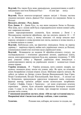 Ведучий. Ось такою була мова давньоруська, задокументована в одній з
найдавніших пам’яток Київської Русі– «Слові про похід
Ігорів».
Ведучий. Після монголо-татарської навали західні і більша частина
південно-західних земель Давньої Русі підпали під панування Литви та
Польщі.
Виходить дівчина – Русь Давня.
Русь Давня. Я – Давня Русь, та, над якою панували Литва та Польща.
Моя мова, що в основі своїй була староукраїнською мовою княжої доби,
але з виразним впливом
живих народнорозмовних елементів, була визнана у Литві і в
Молдавському князівстві офіційною, про що свідчать грамоти 14 — 15
ст. та Литовський статут, у якому записано: «А пиcap земьски мает
поруску литерами и словы рускими вси листы, выписы и позвы писати, а
не иншим языком и словы».
Ведучий. Люблінська унія, що фактично ліквідувала Литву як окрему
державу і закріпила перехід майже всіх українських земель до Польщі,
ознаменувала новий етап політики щодо української мови.
Ведучий. Незважаючи на надання їй офіційно-ділового статусу, що
підтверджувалося і пізнішими урядовими актами, українська освіта,
школа, книгодрукування втрачали будь-яку державну підтримку. У 1696
році ухвалою сейму у Варшаві українська мова виводиться з
адміністративного вжитку на українських землях і залишається тільки
мовою церкви.
Україна козацька. Я – Україна козацька, мати славних лицарів, що
мужньо захищали рідну землю від усяких зайд. Як орли, на огненних
конях безкрайніми степами вітром літали. Шаблями ворогів змітали. Як
лебеді, на чайках по Дніпру гуляли Дмитро Вишневецький, Іван Сірко,
Петро Сагайдачний, Богдан Хмельницький, Іван Богун… А скільки ще
їх, безіменних, примушували здригатися татарських ханів, спопеляли
фортеці яничар, громили добірні полки шляхетських загарбників.
Стамбул і Каффа, Сином і Трапезунд – усі вони огорталися козачим
пороховим димом, були свідками народження безсмертя козацької
слави. І слава та не вмре, не поляже, про лицарство козацьке людям
розкаже моїм словом.
У виконанні ансамблю звучить пісня «Ой на горі та й женці жнуть».
Наприкінці пісні з’являється кобзар з кобзою, з ним хлопчик.
Хлопчик. Розкажи нам, кобзарю, які шляхи ти сходив, що
13
 