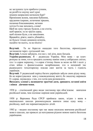 не заглушите туги прибоєм гучним,
не розіб'єте смутку моєї душі
міцним напрасним натиском бурі?
Промінням ясним, хвилями буйними,
прудкими іскрами, летючими зірками,
палкими блискавицями, мечами
хотіла б я вас виховать, слова!
Щоб ви луну гірську будили, а не стогін,
щоб краяли, та не труїли серце,
щоб піснею були, а не квилінням.
Вражайте, ріжте, навіть убивайте,
не будьте тільки дощиком осіннім,
палайте чи паліть, та не в'яліть!
Ведучий. Та не берегли нащадки того багатства, вірнопіддано
заглядаючи через сусідський тин.
Ведучий. І стали забувати, хто ми є, чиї діти, яких батьків.
Україна радянська. Я – радянська Україна. Моя мова – це плач-
розпука за тими, хто в тридцять сьомому навіки зник у сибірських снігах;
хто і в сорок першому, і в сорок п’ятому йшов за волю на бій і поліг у
січах війни з фашистськими загарбниками; хто в непевний час
радянського тоталітаризму поклав своє життя за честь і гідність
українців.
Ведучий. У радянський період багато українців забули свою рідну мову,
бо не користувалися нею у повсякденному житті, бо змалечку виривали
її з серця, знущались з тих, хто хотів нею розмовляти.
Виходять хлопці і, називаючи трагічні дати, зривають останні квіти
з вінка дівчини-мови.
1938 р. - сталінський уряд видає постанову про обов´язкове вивчення
російської мови, чим підтинає коріння мові українській.
1958 р. Верховна Рада СРСР прийняла закон, згідно з яким в
національних школах рекомендували вивчати лише одну мову –
російську, щоб «не перевантажувати» дітей.
1983 р. - видано постанову про так зване посилене вивчення російської
мови в школах, що привело до нехтування рідною мовою навіть багатьма
українцями.
18
 