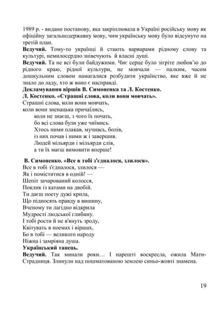 1989 р. - видано постанову, яка закріплювала в Україні російську мову як
офіційну загальнодержавну мову, чим українську мову було відсунуто на
третій план.
Ведучий. Тому-то українці й стають варварами рідному слову та
культурі, немилосердно знівечують й власні душі.
Ведучий. Та не всі були байдужими. Чиє серце було зігріте любов’ю до
рідного краю, рідної культури, не мовчали — палким, часом
дошкульним словом намагалися розбудити українство, яке вже й не
знало до ладу, хто ж воно є насправді.
Декламування віршів В. Симоненка та Л. Костенко.
Л. Костенко. «Страшні слова, коли вони мовчать».
Страшні слова, коли вони мовчать,
коли вони зненацька причаїлись,
коли не знаєш, з чого їх почать,
бо всі слова були уже чиїмись.
Хтось ними плакав, мучивсь, болів,
із них почав і ними ж і завершив.
Людей мільярди і мільярди слів,
а ти їх маєш вимовити вперше!
В. Симоненко. «Все в тобі з'єдналося, злилося».
Все в тобі з'єдналося, злилося —
Як і поміститися в одній! —
Шепіт зачарований колосся,
Поклик із катами на двобій.
Ти даєш поету дужі крила,
Що підносять правду в вишину,
Вченому ти лагідно відкрила
Мудрості людської глибину.
І тобі рости й не в'януть зроду,
Квітувать в поемах і віршах,
Бо в тобі — великого народу
Ніжна і замріяна душа.
Український танець.
Ведучий. Так минали роки… І нарешті воскресла, ожила Мати-
Страдниця. Злинули над пошматованою землею синьо-жовті знамена.
19
 