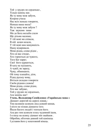 Той у грудях не серденько ,
Тілько камінь має.
Як ту мову мож забути,
Котрою учила
Нас всіх ненька говорити,
Ненька наша мила?
Як ту мову мож забути ?
Таж звуками тими
Ми до Бога мольби слали
Ще дітьми малими;
У тій мові ми співали,
В ній казки казали,
У тій мові нам минувшість
Нашу відкривали.
Мово рідна, слово рідне ,
Хто ся вас стидає,
Хто горнеться до чужого,
Того Бог карає;
Свої його цураються,
В хату не пускають,
А чужії, як заразу,
Чуму, обминають.
Ой тому плекайте, діти,
Рідну руську мову,
Вчіться складно говорити
Своїм рідним словом!
Мово рідна, слово рідне,
Хто вас забуває,
Той у грудях не серденько,
Але камінь має!
Учень. Володимир Самійленко «Українська мова »
Діамант дорогий на дорозі лежав,-
Тим великим шляхом люд усякий минав,
І ніхто не пізнав діаманта того.
Йшли багато людей і топтали його.
Але раз тим шляхом хтось чудовний ішов,
І в пилу на шляху діамант він знайшов .
Обробив, обточив дивний той камінець
І уставив його у коштовний вінець.
25
 