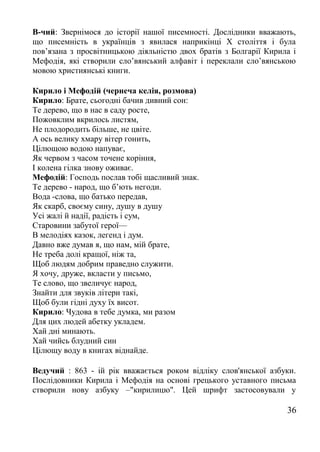 В-чий: Звернімося до історії нашої писемності. Дослідники вважають,
що писемність в українців з явилася наприкінці X століття і була
пов’язана з просвітницькою діяльністю двох братів з Болгарії Кирила і
Мефодія, які створили сло’вянський алфавіт і переклали сло’вянською
мовою християнські книги.
Кирило і Мефодій (чернеча келія, розмова)
Кирило: Брате, сьогодні бачив дивний сон:
Те дерево, що в нас в саду росте,
Пожовклим вкрилось листям,
Не плодородить більше, не цвіте.
А ось велику хмару вітер гонить,
Цілющою водою напуває,
Як червом з часом точене коріння,
І колена гілка знову оживає.
Мефодій: Господь послав тобі щасливий знак.
Те дерево - народ, що б’ють негоди.
Вода -слова, що батько передав,
Як скарб, своєму сину, душу в душу
Усі жалі й надії, радість і сум,
Старовини забутої герої—
В мелодіях казок, легенд і дум.
Давно вже думав я, що нам, мій брате,
Не треба долі кращої, ніж та,
Щоб людям добрим праведно служити.
Я хочу, друже, вкласти у письмо,
Те слово, що звеличує народ,
Знайти для звуків літери такі,
Щоб були гідні духу їх висот.
Кирило: Чудова в тебе думка, ми разом
Для цих людей абетку укладем.
Хай дні минають.
Хай чийсь блудний син
Цілющу воду в книгах віднайде.
Ведучий : 863 - ій рік вважається роком відліку слов'янської азбуки.
Послідовники Кирила і Мефодія на основі грецького уставного письма
створили нову азбуку –"кирилицю". Цей шрифт застосовували у
36
 