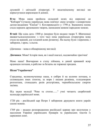 духовній і світській літературі. У видозміненому вигляді ми
користуємося кирилицею й донині.
В-ча: Мова наша пройшла складний шлях від кирилиці до
"Кобзаря".Сучасна українська мова пов'язує свою історію з конкретною
датою-виданням "Енеїди” І. Котляревського у 1798 р. Знаменита поема
стала першим друкованим твором, написаним живою народною мовою.
В-чий: Ще одна дата -1840 р. (вперше було видано твори Т. Шевченка)
вважаєтьсядоленосним: з того часу нова українська літературна мова
стала на важкий, але плідний шлях розвитку. На ньому були і перепони, і
заборони, і кров, і сльози.
(Дівчинка – мова в обшарпаному вигляді)
Дівчинка: Мово! Історія твоя, як і нації взагалі, надзвичайно трагічна!
Мово наша! Яничарами в степу піймана, в дикий кривавий ясир
ординцем погнана, в рабство за безцінь на торжищі продана.
Пісня"Україночка"
Страднице, великомученице наша, в сибіри й на колими погнана, в
соловецьких ямах згноєна, за моря і океани розвіяна, голодомором
розтоптана, стонадцять разів розстріляна, чорнобильською смертю
засіяна.
Під звуки мелодії "Реве та стогне.......” учні читають скорботний
календар української мови.
1720 рік - російський цар Петро І заборонив друкувати книги україн
ською мовою.
1769 рік - видано розпорядження російської церкви про вилучення у
населення України українських букварів та українських текстів із
церковних книг.
37
 