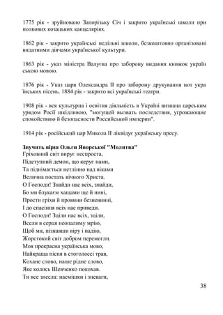 1775 рік - зруйновано Запорізьку Січ і закрито українські школи при
полкових козацьких канцеляріях.
1862 рік - закрито українські недільні школи, безкоштовно організовані
видатними діячами української культури.
1863 рік - указ міністра Валуєва про заборону видання книжок україн
ською мовою.
1876 рік - Указ царя Олександра II про заборону друкування нот укра
їнських пісень. 1884 рік - закрито всі українські театри.
1908 рік - вся культурна і освітня діяльність в Україні визнана царським
урядом Росії шкідливою, "могущей вызвать последствия, угрожающие
спокойствию й безопасности Российськой империи".
1914 рік - російський цар Микола II ліквідує українську пресу.
Звучить вірш Ольги Яворської "Молитва"
Гріховний світ вирує неспроста,
Підступний демон, що керує нами,
Та піднімається нетлінно над віками
Велична постать вічного Христа.
О Господи! Знайди нас всіх, знайди,
Бо ми блукаєм хащами ще й нині,
Прости гріхи й провини безневинні,
І до спасіння всіх нас приведи.
О Господи! Зціли нас всіх, зціли,
Всели в серця неопалиму мрію,
Щоб ми, пізнавши віру і надію,
Жорстокий світ добром перемогли.
Моя прекрасна українська мово,
Найкраща пісня в стоголоссі трав,
Кохане слово, наше рідне слово,
Яке колись Шевченко покохав.
Ти все знесла: насмішки і зневаги,
38
 
