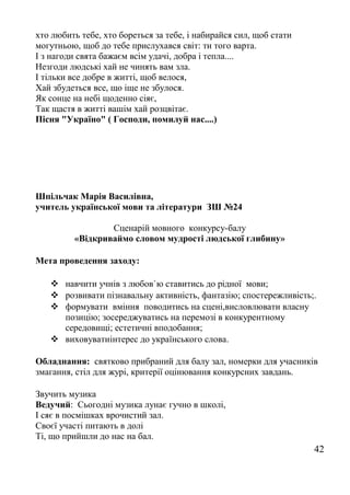 хто любить тебе, хто бореться за тебе, і набирайся сил, щоб стати
могутньою, щоб до тебе прислухався світ: ти того варта.
І з нагоди свята бажаєм всім удачі, добра і тепла....
Незгоди людські хай не чинять вам зла.
І тільки все добре в житті, щоб велося,
Хай збудеться все, що іще не збулося.
Як сонце на небі щоденно сіяє,
Так щастя в житті вашім хай розцвітає.
Пісня "Україно" ( Господи, помилуй нас....)
Шпільчак Марія Василівна,
учитель української мови та літератури ЗШ №24
Сценарій мовного конкурсу-балу
«Відкриваймо словом мудрості людської глибину»
Мета проведення заходу:
 навчити учнів з любов`ю ставитись до рідної мови;
 розвивати пізнавальну активність, фантазію; спостережливість;.
 формувати вміння поводитись на сцені,висловлювати власну
позицію; зосереджуватись на перемозі в конкурентному
середовищі; естетичні вподобання;
 виховуватиінтерес до українського слова.
Обладнання: святково прибраний для балу зал, номерки для учасників
змагання, стіл для журі, критерії оцінювання конкурсних завдань.
Звучить музика
Ведучий: Сьогодні музика лунає гучно в школі,
І сяє в посмішках врочистий зал.
Своєї участі питають в долі
Ті, що прийшли до нас на бал.
42
 