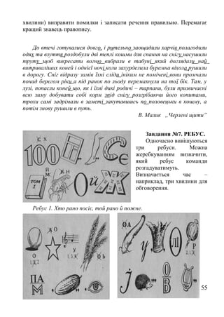 хвилини) виправити помилки і записати речення правильно. Перемагає
кращий знавець правопису.
До втечі готувалися довго, і рительно заощадили харчів полагодили
одях та взуття роздобули дві теплі кошми для спання на снігу насушили
труту щоб викресати вогню вибрали в табуні який доглядали най
витриваліших коней і однієї ночі коли захурделила буремна віхола рушили
в дорогу. Сніг відразу замів їхні сліди ініким не помічені вони промчали
понад берегом ріки а під ранок по льоду перемахнули на тої бік. Там, у
лузі, попасли коней що, як і їхні дикі родичі – тарпани, були призвичаєні
всю зиму добувати собі корм зпід снігу розгрібаючи його копитами,
трохи самі задрімали в заметі закутавшись по половецьки в кошму, а
потім знову рушили в путь.
В. Малик „Черлені щити”
Завдання №7. РЕБУС.
Одночасно вивішуються
три ребуси. Можна
жеребкуванням визначити,
який ребус команди
розгадуватимуть.
Визначається час –
наприклад, три хвилини для
обговорення.
Ребус 1. Хто рано посіє, той рано й пожне.
55
 