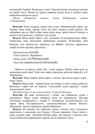 незалежній Україні! Возродися, мово! Запалай вічним незгасним вогнем
на нашій землі. Нехай ця гаряча жаринка вогню буде в кожнім серці
нащадків козацького роду!
(Пісня «Запорозькі козаки». Слова В.Крищенка, музика
Г.Татарченко).
Ведучий. Один мудрець сказав такі слова: «Поневолений народ, що
заховує свою мову, тримає ключ від своєї тюрми в своїх руках». Не
забуваймо про це. Щоб добре знати рідну мову, треба вчити її змалку, в
школі й поза школою, з книжок і від людей.
Ведуча. Мово рідна! Диво з див, загадкова, по-материнському добра.
Уявляєшся мені безсонним тривожним вуликом. Я-звичайна твоя
бджілка, яка намагається принести до твого золотого правічного
скарбу й свою трудову краплинку.
(Декламування поезій)
«Рідна мова»(С. Воробкевич)
«Наша мова» (Ю.Рибчинський)
«Лиш по-українськи»(А.Незнаний)
~ Мова-то не просто звуки. Це - голос народу. Втрата мови веде до
зникнення самої нації. Тому наш народ упродовж віків вів боротьбу за її
збереження.
Ведучий. Мова завжди живе поряд з піснею. Дві вільно крилі птиці -
мова і пісня.
Ведуча. Наша мова - чарівна пісня, що вміщує в собі і палку любов до
Вітчизни, і ярий гнів до ворогів, і волелюбні думи народнії, і ніжні
пахощі рідної землі.
(Звучить пісня «А ми славні козаки». Слова Н.Лисенко)
Ведучий. Як море починається з річки, так українське слово з
писемності. Наше слово набирало сили на пергаментах Нестора
Літописця, шліфувалось у творах Г. Сковороди, поглиблювалось під
пером Івана Котляревського, удосконалювалося Іваном Нечуєм-
Левицьким, Лесею Українкою, Іваном Франком.
Ведуча. На відміну від небесних світил, світила духу людського
виростають і посилають все більше і більше променів. Саме такою є
наша духовна зоря - Великий Кобзар, зірка, яка засяяла і освітила весь
подальший шлях українського народу аж до нинішніх часів.
6
 