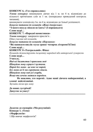 КОНКУРС 6. «Усе справедливо»
Умови конкурсу: вишикувати дівчат від 1 м. по 4 м. відповідно до
кількості прочитаних слів за 1 хв. (попередньо проведений контроль
читання);
вишикувати хлопців від 1м. по 4 м. відповідно до їхньої успішності.
Бонусне питання до команди «Живе джерельце»
*З якого посуду ніколи не їдять? (З порожнього)
Слово журі…
КОНКУРС 7. «Народні намистинки»
Умови конкурсу: завершити прислів’я .
Один учасник від команди.
Бонусне питання до команди «Перлинки»
*Як написати вислів «суха трава» чотирма літерами?(Сіно)
Слово журі…
КОНКУРС 8 «Театральний». Фінал
Команди демонструють інсценівку народної або авторської гуморески
Слово журі…
Учитель.
Над всі багатства і припливи мод
Шануймо мову серцем і вустами.
Народ без мови - це вже не народ,
Без мови всі б ми сиротами стали.
Шануймо мову над усі скарби,
Якщо ти хочеш зватися народом.
Не важливо, хто переміг. Адже наші дівчата найкрасивіші, а
хлопці найсміливіші.
Звучить пісня про мову
До нових зустрічей!
Дякуємо за увагу!
----------------------------------------------------------------------------------------------
Додаток до сценарію «Ми розумніші»
Конкурс 1. «Тема»
«Морфологія»
1.Що вивчає морфологія?
60
 