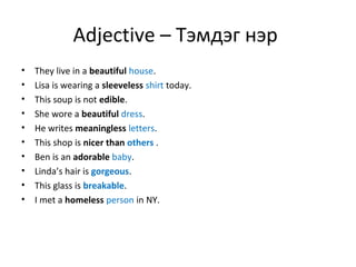 Adjective – Тэмдэг нэр
• They live in a beautiful house.
• Lisa is wearing a sleeveless shirt today.
• This soup is not edible.
• She wore a beautiful dress.
• He writes meaningless letters.
• This shop is nicer than others .
• Ben is an adorable baby.
• Linda’s hair is gorgeous.
• This glass is breakable.
• I met a homeless person in NY.
 