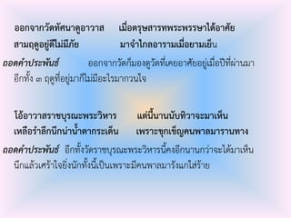ออกจากวัดทัศนาดูอาวาส เมื่อตรุษสารทพระพรรษาได้อาศัย
สามฤดูอยู่ดีไม่มีภัย มาจาไกลอารามเมื่อยามเย็น
ถอดคาประพันธ์ ออกจากวัดก็มองดูวัดที่เคยอาศัยอยู่เมื่อปีที่ผ่านมา
อีกทั้ง ๓ ฤดูที่อยู่มาก็ไม่มีอะไรมากวนใจ
โอ้อาวาสราชบุรณะพระวิหาร แต่นี้นานนับทิวาจะมาเห็น
เหลือราลึกนึกน่าน้าตากระเด็น เพราะขุกเข็ญคนพาลมารานทาง
ถอดคาประพันธ์ อีกทั้งวัดราชบุรณะพระวิหารนี้คงอีกนานกว่าจะได้มาเห็น
นึกแล้วเศร้าใจยิ่งนักทั้งนี้เป็นเพราะมีคนพาลมารังแกใส่ร้าย
 