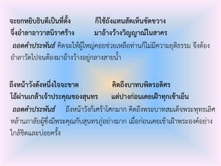 จะยกหยิบธิบดีเป็นที่ตั้ง ก็ใช้ถังแทนสัดเห็นขัดขวาง
จึ่งอาลาอาวาสนิราศร้าง มาอ้างว้างวิญญาณ์ในสาคร
ถอดคาประพันธ์ คิดจะให้ผู้ใหญ่คอยช่วยเหลือท่านก็ไม่มีความยุติธรรม จึงต้อง
อําลาวัดไปจนต้องมาอ้างว้างอยู่กลางสายน้ํา
ถึงหน้าวังดังหนึ่งใจจะขาด คิดถึงบาทบพิตรอดิศร
โอ้ผ่านเกล้าเจ้าประคุณของสุนทร แต่ปางก่อนเคยเฝ้าทุกเช้าเย็น
ถอดคาประพันธ์ ถึงหน้าวังก็เศร้าโศกมาก คิดถึงพระบาทสมเด็จพระพุทธเลิศ
หล้านภาลัยผู้ซึ่งมีพระคุณกับสุนทรภู่อย่างมาก เมื่อก่อนเคยเข้าเฝ้าพระองค์อย่าง
ใกล้ชิดและบ่อยครั้ง
 