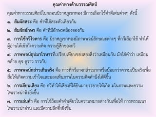 คุณค่าทางด้านวรรณศิลป์
คุณค่าทางวรรณศิลป์ในกลอนนิราศภูเขาทอง มีการเลือกใช้คําดีเด่นต่างๆ ดังนี้
๑. สัมผัสสระ คือ คําที่ใช้สระตัวเดียวกัน
๒. สัมผัสอักษร คือ คําที่มีอักษรคล้องจองกัน
๓. การใช้กวีโวหาร คือ นิราศภูเขาทองมีภาพพจน์ลักษณะต่างๆ ที่กวีเลือกใช้ ทําให้
ผู้อ่านได้เข้าถึงความคิด ความรู้สึกของกวี
๔. ภาพพจน์อุปมาโวหารที่เปรียบเทียบของสองสิ่งว่าเหมือนกัน มักใช้คําว่า เหมือน
คล้าย ดุจ ดูราว ราวกับ
๕. ภาพพจน์กล่าวเกินจริง คือ การที่กวีอาจกล่าวมากหรือน้อยกว่าความเป็นจริงเพื่อ
สื่อให้เกิดความเข้าใจและมองเห็นภาพในความคิดคํานึงได้ดีขึ้น
๖. การเลียนเสียง คือ กวีทําให้เสียงที่ได้ยินมาบรรยายให้เกิด มโนภาพและความ
ไพเราะน่าฟังยิ่งขึ้น
๗. การเล่นคา คือ การใช้ถ้อยคําคําเดียวในความหมายต่างกันเพื่อให้ การพรรณนา
ไพเราะน่าอ่าน และมีความลึกซึ้งยิ่งขึ้น
 