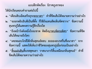 แบบฝึกหัดเรื่อง นิราศภูเขาทอง
ให้นักเรียนตอบคาถามต่อไปนี้
๑. “เดือนสิบเอ็ดเสร็จธุระพระวสา” คาที่ขีดเส้นใต้หมายความว่าอย่างไร
๒. “จะยกหยิบธิบดีเป็นที่ตั้ง ก็ใช้ถังแทนสัดเห็นขัดขวาง” ข้อความนี้
สุนทรภู่ได้แสดงความรู้สึกเรื่องใด
๓. “ถึงหน้าวังดังหนึ่งใจจะขาด คิดถึงบาทบพิตรอดิศร” ข้อความที่ขีด
เส้นใต้หมายถึงใคร
๔. “เคยหมอบใกล้ได้กลิ่นสุคนธ์ตลบ ละอองอบรสรื่นชื่นนาสา” จาก
ข้อความนี้ แสดงให้เห็นว่าชีวิตของสุนทรภู่เมื่อก่อนเป็นอย่างไร
๕. “สิ้นแผ่นดินสิ้นรสสุคนธา วาสนาเราก็สิ้นเหมือนกลิ่นสุคนธ์” คาที่
ขีดเส้นใต้หมายความว่าอย่างไร
 