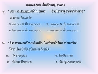 แบบทดสอบ เรื่องนิราศภูเขาทอง
๑. “ประมาณสามยามคล้าในอัมพร อ้ายโจรจรจู่จ้วงเข้าล้วงเรือ”
สามยาม คือเวลาใด
ก. ๑๘.๐๐ น. ถึง ๒๑.๐๐ น. ข. ๒๑.๐๐ น. ถึง ๒๔.๐๐ น.
ค. ๒๔.๐๐ น. ถึง ๐๓.๐๐ น. ง. ๐๓.๐๐ น. ถึง ๐๖.๐๐ น.
๒. “ถึงอารามนามวัดประโคนปัก ไม่เห็นหลักลือเล่าว่าเสาหิน”
วัดประโคนปักปัจจุบันหมายถึงวัดใด
ก. วัดราชบูรณะ ข. วัดดุสิตาราม
ค. วัดเขมาภิรตาราม ง. วัดอรุณราชวราราม
 