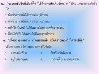 ๕. “จะยกหยิบธิบดีเป็นที่ตั้ง ก็ใช้ถังแทนสัดเห็นขัดขวาง” มีความหมายตรงกับข้อ
ใด
ก. พึ่งเจ้าอาวาสไม่ได้เพราะไม่ยุติธรรม
ข. พึ่งเจ้าอาวาสไม่ได้เพราะไม่เหมาะสม
ค. กษัตริย์เป็นหลักไม่ได้เพราะไม่ทรงทศพิธราชธรรม
ง. พึ่งกษัตริย์ไม่ได้เพราะไม่มีพระราชอํานาจ
๖. “มีโคมรายแลอร่ามเหมือนสามเพ็ง เมื่อคราวเคร่งก็มิใคร่จะได้ดู”
เมื่อคราวเคร่ง มีความหมายตรงกับข้อใด
ก. อารมณ์เครียด ข. ต้องรีบเร่งเดินทาง
ค. อยู่ในสมณเพศ ง. ภาวะที่ต้องระวังอันตราย
 