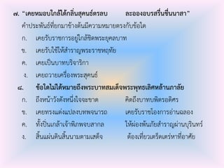 ๗. “เคยหมอบใกล้ได้กลิ่นสุคนธ์ตรลบ ละอองอบรสรื่นชื่นนาสา”
คําประพันธ์ที่ยกมาข้างต้นมีความหมายตรงกับข้อใด
ก. เคยรับราชการอยู่ใกล้ชิดพระยุคลบาท
ข. เคยรับใช้ให้สําราญพระราชหฤทัย
ค. เคยเป็นบาทบริจาริกา
ง. เคยถวายเครื่องพระสุคนธ์
๘. ข้อใดไม่ได้หมายถึงพระบาทสมเด็จพระพุทธเลิศหล้านภาลัย
ก. ถึงหน้าวังดังหนึ่งใจจะขาด คิดถึงบาทบพิตรอดิศร
ข. เคยทรงแต่งแปลงบทพจนารถ เคยรับราชโองการอ่านฉลอง
ค. ทั้งปิ่นเกล้าเจ้าพิภพจบสากล ให้ผ่องพ้นภัยสําราญผ่านบุรินทร์
ง. สิ้นแผ่นดินสิ้นนามตามเสด็จ ต้องเที่ยวเตร็ดเตร่หาที่อาศัย
 