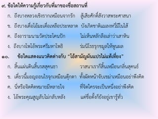 ๙. ข้อใดให้ความรู้เกี่ยวกับที่มาของชื่อสถานที่
ก. ถึงบางหลวงเชิงรากเหมือนจากรัก สู้เสียศักดิ์สังวาสพระศาสนา
ข. ถึงบางเดื่อโอ้มะเดื่อเหลือประหลาด บังเกิดชาติแมลงหวี่มีในไส้
ค. ถึงอารามนามวัดประโคนปัก ไม่เห็นหลักลือเล่าว่าเสาหิน
ง. ถึงบางโพโอ้พระศรีมหาโพธิ ร่มนิโรธรุกขมูลให้พูนผล
๑๐. ข้อใดแสดงแนวคิดต่างกับ “โอ้สามัญผันแปรไม่แท้เที่ยง”
ก. สิ้นแผ่นดินสิ้นรสสุคนธา วาสนาเราก็สิ้นเหมือนกลิ่นสุคนธ์
ข. เดี๋ยวนี้มอญถอนไรจุกเหมือนตุ๊กตา ทั้งผัดหน้าจับเขม่าเหมือนอย่าพึงคิด
ค. นี่หรือจิตคิดหมายมีหลายใจ ที่จิตใครจะเป็นหนึ่งอย่าพึงคิด
ง. โอ้พระคุณสูญลับไม่กลับหลัง แต่ชื่อตั้งก็ยังอยู่เขารู้ทั่ว
 