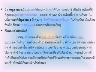 • นิราศภูเขาทองเป็นวรรณคดีประเภทนิราศ ได้รับการยกย่องว่าเป็นนิราศเรื่องที่ดี
ที่สุดของสุนทรภู่ (พ.ศ.๒๓๒๙ - ๒๓๙๘) ท่านแต่งนิราศเรื่องนี้จากการเดินทางไป
นมัสการเจดีย์ภูเขาทอง ที่กรุงเก่า (จังหวัดพระนครศรีอยุธยาในปัจจุบัน) เมื่อเดือน
สิบเอ็ด ปีชวด (พ.ศ.๒๓๗๓) ขณะบวชเป็นพระภิกษุ
• ลักษณะคาประพันธ์
นิราศภูเขาทองแต่งด้วยกลอนนิราศ มีความคล้ายคลึงกับกลอน
สุภาพ แต่เริ่มด้วย วรรครับจบ ด้วยวรรคส่งลงท้ายด้วย คําว่า เอย มีความยาวเพียง
๘๙ คํากลอนเท่านั้น แต่มีความไพเราะ และเรียบง่าย ตามแบบฉบับของสุนทรภู่
ใช้ภาษาที่เข้าใจง่าย บรรยายความรู้สึกขณะเดียวกันก็เล่าถึงสภาพของเส้นทางที่
กําลังเดินทางไปด้วย ท่านมักจะเปรียบเทียบชีวิตและโชคชะตาของตนกับธรรมชาติ
รอบข้างที่ตนได้เดินทางผ่านไปผ่านมา
 