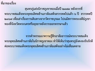 ที่มาของเรื่อง
สุนทรภู่แต่งนิราศภูเขาทองเมื่อปี ๒๓๗๓ หลังจากที่
พระบาทสมเด็จพระพุทธเลิศหล้านภาลัยเสด็จสวรรคตไปแล้ว ๖ ปี สวรรคตปี
๒๓๖๗ เพื่อเล่าเรื่องการเดินทางจากวัดราชบุรณะ ไปนมัสการพระเจดีย์ภูเขา
ทองที่จังหวัดพระนครศรีอยุธยาหลังจากออกพรรษาแล้ว
จากคาพรรณนาความรู้สึกอาลัยอาวรณ์พระบาทสมเด็จ
พระพุทธเลิศหล้านภาลัยในนิราศภูเขาทอง ทาให้เห็นว่าสุนทรภู่ยังคงจงรักภักดี
ต่อพระบาทสมเด็จพระพุทธเลิศหล้านภาลัยเสด็จอย่างไม่เสื่อมคลาย
 