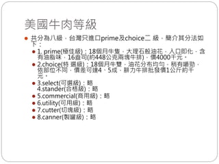 美國牛肉等級
 共分為八級，台灣只進口prime及choice二 級，簡介其分法如
下：
 1. prime(極佳級)：18個月牛隻，大理石般油花，入口即化，含
有油脂味，16盎司(約448公克兩塊牛排)，價4000千元。
 2.choice(特 選級)：18個月牛雙，油花分布均勻，稍有嚼勁，
依部位不同，價差可達4、5成，腓力牛排批發價1公斤約千
元。
 3.select(可選級)：略
4.stander(合格級)：略
 5.commercial(商用級)：略
 6.utility(可用級)：略
 7.cutter(切塊級)：略
 8.canner(製罐級)：略
 