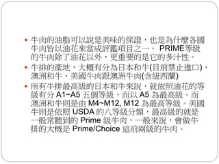  牛肉的油脂可以說是美味的保證，也是為什麼各國
牛肉皆以油花來當成評鑑項目之一。 PRIME等級
的牛肉除了油花以外，更重要的是它的多汁性。
 牛排的產地，大概有分為日本和牛(目前禁止進口)、
澳洲和牛、美國牛肉跟澳洲牛肉(含紐西蘭)
 所有牛排最高級的日本和牛來說，就依照油花的等
級有分 A1~A5 五個等級，而以 A5 為最高級。而
澳洲和牛則是由 M4~M12, M12 為最高等級。美國
牛則是依照 USDA 的八等級分類，最高級的就是
一般常聽到的 Prime 級牛肉，一般來說，會做牛
排的大概是 Prime/Choice 這前兩級的牛肉。
 