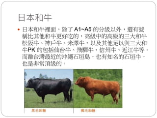 日本和牛
 日本和牛裡面，除了 A1~A5 的分級以外，還有號
稱比其他和牛更好吃的，高級中的高級的三大和牛
松阪牛、神戶牛、米澤牛，以及其他足以與三大和
牛PK 的包括仙台牛、飛驒牛、信州牛、近江牛等。
而離台灣最近的沖繩石垣島，也有知名的石垣牛，
也是非常頂級的。
 
