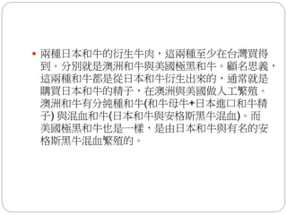  兩種日本和牛的衍生牛肉，這兩種至少在台灣買得
到。分別就是澳洲和牛與美國極黑和牛。顧名思義，
這兩種和牛都是從日本和牛衍生出來的，通常就是
購買日本和牛的精子，在澳洲與美國做人工繁殖。
澳洲和牛有分純種和牛(和牛母牛+日本進口和牛精
子) 與混血和牛(日本和牛與安格斯黑牛混血)。而
美國極黑和牛也是一樣，是由日本和牛與有名的安
格斯黑牛混血繁殖的。
 