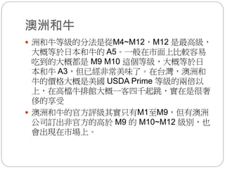 澳洲和牛
 洲和牛等級的分法是從M4~M12，M12 是最高級，
大概等於日本和牛的 A5。一般在市面上比較容易
吃到的大概都是 M9 M10 這個等級，大概等於日
本和牛 A3，但已經非常美味了。在台灣，澳洲和
牛的價格大概是美國 USDA Prime 等級的兩倍以
上，在高檔牛排館大概一客四千起跳，實在是很奢
侈的享受
 澳洲和牛的官方評級其實只有M1至M9，但有澳洲
公司訂出非官方的高於 M9 的 M10~M12 級別，也
會出現在市場上。
 