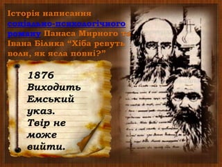 Історія написання
соціально-психологічного
роману Панаса Мирного та
Івана Білика “Хіба ревуть
воли, як ясла повні?”
1903,1905
Роман
виходить у
Києві під
назвою
“Пропаща
сила”
1880
У Женеві
М.Драгоманов
видає роман
“Хіба ревуть
воли, як ясла
повні?”
1876
Виходить
Емський
указ.
Твір не
може
вийти.
 