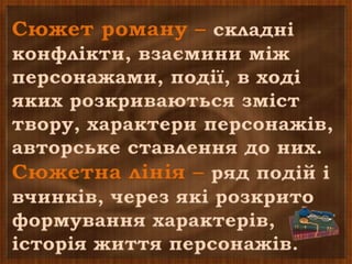 Сюжет роману – складні
конфлікти, взаємини між
персонажами, події, в ході
яких розкриваються зміст
твору, характери персонажів,
авторське ставлення до них.
Сюжетна лінія – ряд подій і
вчинків, через які розкрито
формування характерів,
історія життя персонажів.
 