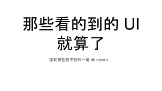 那些看的到的 UI
就算了
還有那些看不到的一堆 db record …
 