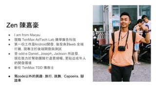 Zen 陳嘉豪
● I am from Macau
● 現職 TenMax AdTech Lab 騰學廣告科技
● 第一份工作是Android開發，後投身到web 全端
打雜，現專注於後端開發與測試
● 受 odd-e Daniel、Joseph、Jackson 所啟發，
現在致力於幫助團隊打造更順暢、更貼近成年人
的開發環境
● 新任 TenMax TDD 傳教士
● 寫code以外的興趣： 旅行，跳舞， Capoeira，腳
踏車
 