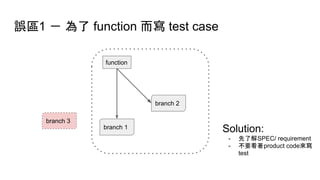 誤區1 － 為了 function 而寫 test case
function
branch 1
branch 2
branch 3
Solution:
- 先了解SPEC/ requirement
- 不要看著product code來寫
test
 