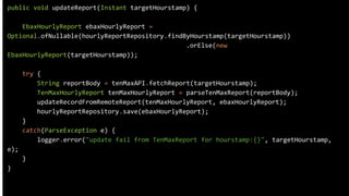 public void updateReport(Instant targetHourstamp) {
EbaxHourlyReport ebaxHourlyReport =
Optional.ofNullable(hourlyReportRepository.findByHourstamp(targetHourstamp))
.orElse(new
EbaxHourlyReport(targetHourstamp));
try {
String reportBody = tenMaxAPI.fetchReport(targetHourstamp);
TenMaxHourlyReport tenMaxHourlyReport = parseTenMaxReport(reportBody);
updateRecordFromRemoteReport(tenMaxHourlyReport, ebaxHourlyReport);
hourlyReportRepository.save(ebaxHourlyReport);
}
catch(ParseException e) {
logger.error("update fail from TenMaxReport for hourstamp:{}", targetHourstamp,
e);
}
}
 
