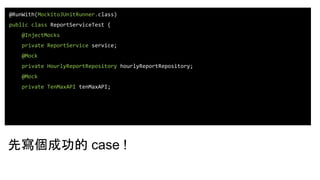 @RunWith(MockitoJUnitRunner.class)
public class ReportServiceTest {
@InjectMocks
private ReportService service;
@Mock
private HourlyReportRepository hourlyReportRepository;
@Mock
private TenMaxAPI tenMaxAPI;
先寫個成功的 case !
 