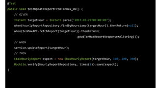 @Test
public void testUpdateReportFromTenmax_Ok() {
// GIVEN
Instant targetHour = Instant.parse("2017-03-25T00:00:00");
when(hourlyReportRepository.findByHourstamp(targetHour)).thenReturn(null);
when(tenMaxAPI.fetchReport(targetHour)).thenReturn(
goodTenMaxReportResponseXmlString());
// WHEN
service.updateReport(targetHour);
// THEN
EbaxHourlyReport expect = new EbaxHourlyReport(targetHour, 100, 200, 300);
Mockito.verify(hourlyReportRepository, times(1)).save(expect);
}
 