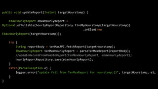 public void updateReport(Instant targetHourstamp) {
EbaxHourlyReport ebaxHourlyReport =
Optional.ofNullable(hourlyReportRepository.findByHourstamp(targetHourstamp))
.orElse(new
EbaxHourlyReport(targetHourstamp));
try {
String reportBody = tenMaxAPI.fetchReport(targetHourstamp);
EbaxHourlyReport tenMaxHourlyReport = parseTenMaxReport(reportBody);
//updateRecordFromRemoteReport(tenMaxHourlyReport, ebaxHourlyReport);
hourlyReportRepository.save(ebaxHourlyReport);
}
catch(ParseException e) {
logger.error("update fail from TenMaxReport for hourstamp:{}", targetHourstamp, e);
}
}
 